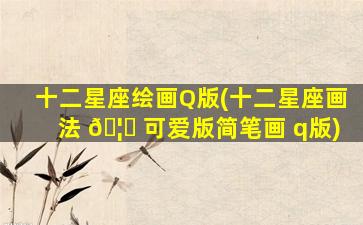 十二星座绘画Q版(十二星座画法 🦉 可爱版简笔画 q版)
